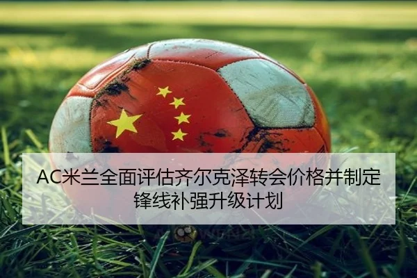 AC米兰全面评估齐尔克泽转会价格并制定锋线补强升级计划