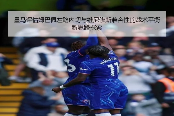 皇马评估姆巴佩左路内切与维尼修斯兼容性的战术平衡新思路探索