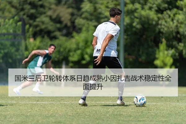 国米三后卫轮转体系日趋成熟小因扎吉战术稳定性全面提升