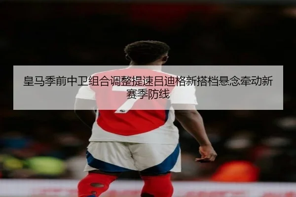 皇马季前中卫组合调整提速吕迪格新搭档悬念牵动新赛季防线